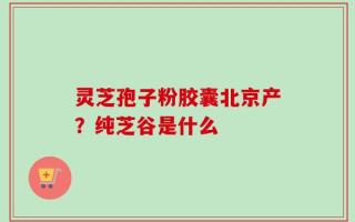 灵芝孢子粉胶囊北京产？纯芝谷是什么