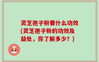 灵芝孢子粉要什么功效(灵芝孢子粉的功效及益处，你了解多少？)