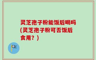 灵芝孢子粉能饭后喝吗(灵芝孢子粉可否饭后食用？)