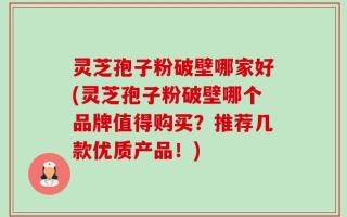 灵芝孢子粉破壁哪家好(灵芝孢子粉破壁哪个品牌值得购买？推荐几款优质产品！)