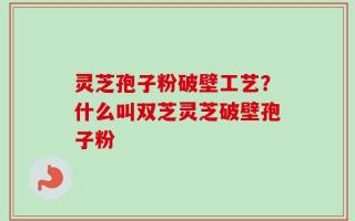灵芝孢子粉破壁工艺？什么叫双芝灵芝破壁孢子粉