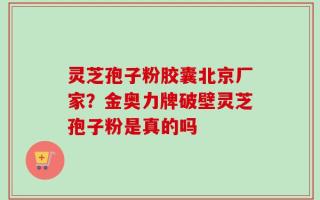 灵芝孢子粉胶囊北京厂家？金奥力牌破壁灵芝孢子粉是真的吗
