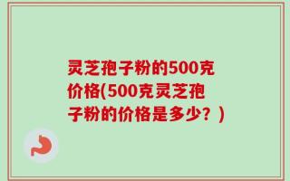 灵芝孢子粉的500克价格(500克灵芝孢子粉的价格是多少？)