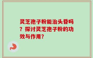 灵芝孢子粉能治头昏吗？探讨灵芝孢子粉的功效与作用？