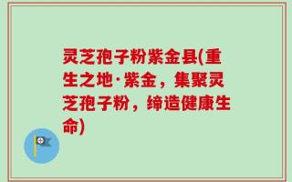 灵芝孢子粉紫金县(重生之地·紫金，集聚灵芝孢子粉，缔造健康生命)