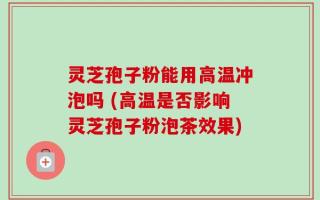 灵芝孢子粉能用高温冲泡吗 (高温是否影响灵芝孢子粉泡茶效果)