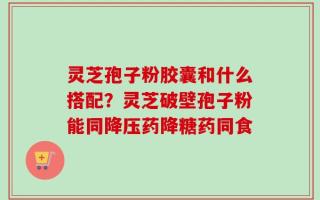 灵芝孢子粉胶囊和什么搭配？灵芝破壁孢子粉能同降压药降糖药同食