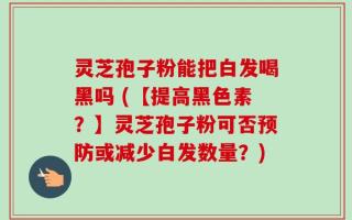 灵芝孢子粉能把白发喝黑吗 (【提高黑色素？】灵芝孢子粉可否预防或减少白发数量？)