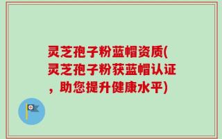 灵芝孢子粉蓝帽资质(灵芝孢子粉获蓝帽认证，助您提升健康水平)