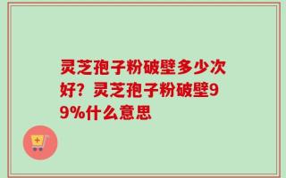 灵芝孢子粉破壁多少次好？灵芝孢子粉破壁99%什么意思