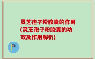 灵芝孢子粉胶囊的作用(灵芝孢子粉胶囊的功效及作用解析)