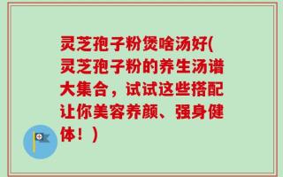 灵芝孢子粉煲啥汤好(灵芝孢子粉的养生汤谱大集合，试试这些搭配让你美容养颜、强身健体！)