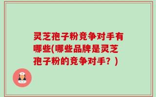 灵芝孢子粉竞争对手有哪些(哪些品牌是灵芝孢子粉的竞争对手？)
