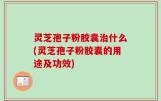 灵芝孢子粉胶囊治什么(灵芝孢子粉胶囊的用途及功效)