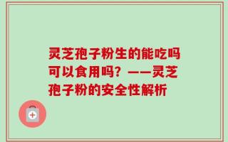灵芝孢子粉生的能吃吗可以食用吗？——灵芝孢子粉的安全性解析