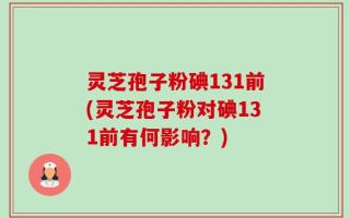灵芝孢子粉碘131前(灵芝孢子粉对碘131前有何影响？)