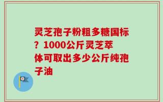 灵芝孢子粉粗多糖国标？1000公斤灵芝萃体可取出多少公斤纯孢子油