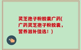 灵芝孢子粉胶囊广药(广药灵芝孢子粉胶囊，营养滋补佳选！)