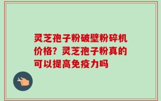 灵芝孢子粉破壁粉碎机价格？灵芝孢子粉真的可以提高免疫力吗