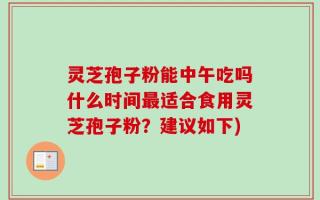 灵芝孢子粉能中午吃吗什么时间最适合食用灵芝孢子粉？建议如下)