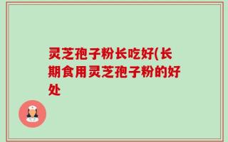 灵芝孢子粉长吃好(长期食用灵芝孢子粉的好处