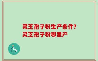 灵芝孢子粉生产条件？灵芝孢子粉哪里产