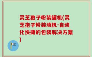 灵芝孢子粉装罐机(灵芝孢子粉装填机-自动化快捷的包装解决方案)
