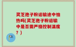 灵芝孢子粉运输途中怕热吗(灵芝孢子粉运输中是否需严格控制温度？)