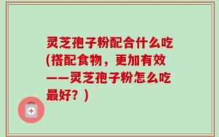 灵芝孢子粉配合什么吃(搭配食物，更加有效——灵芝孢子粉怎么吃最好？)