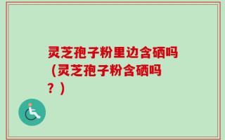 灵芝孢子粉里边含硒吗 (灵芝孢子粉含硒吗？)
