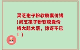 灵芝孢子粉软胶囊价钱(灵芝孢子粉软胶囊价格大起大落，惊讶不已！)