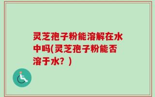 灵芝孢子粉能溶解在水中吗(灵芝孢子粉能否溶于水？)