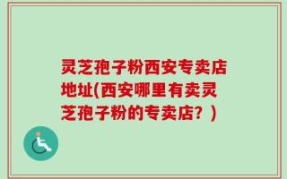 灵芝孢子粉西安专卖店地址(西安哪里有卖灵芝孢子粉的专卖店？)
