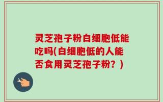 灵芝孢子粉白细胞低能吃吗(白细胞低的人能否食用灵芝孢子粉？)