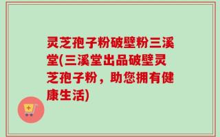 灵芝孢子粉破壁粉三溪堂(三溪堂出品破壁灵芝孢子粉，助您拥有健康生活)