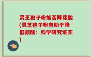 灵芝孢子粉能否降尿酸(灵芝孢子粉有助于降低尿酸：科学研究证实)