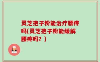 灵芝孢子粉能治疗腰疼吗(灵芝孢子粉能缓解腰疼吗？)