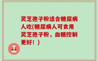 灵芝孢子粉适合糖尿病人吃(糖尿病人可食用灵芝孢子粉，血糖控制更好！)