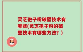 灵芝孢子粉破壁技术有哪些(灵芝孢子粉的破壁技术有哪些方法？)