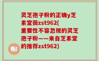 灵芝孢子粉的正确y芝素堂薇zst962(重要性不容忽视的灵芝孢子粉——来自芝素堂的推荐zst962)