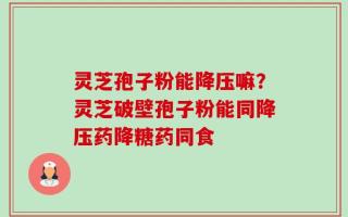 灵芝孢子粉能降压嘛？灵芝破壁孢子粉能同降压药降糖药同食