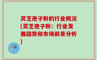 灵芝孢子粉的行业概况(灵芝孢子粉：行业发展趋势和市场前景分析)