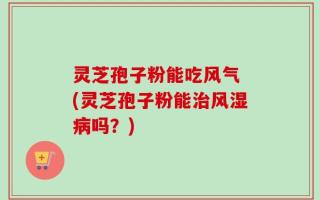 灵芝孢子粉能吃风气 (灵芝孢子粉能治风湿病吗？)