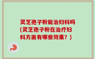 灵芝孢子粉能治妇科吗(灵芝孢子粉在治疗妇科方面有哪些效果？)