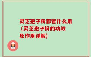 灵芝孢子粉都管什么用 (灵芝孢子粉的功效及作用详解)