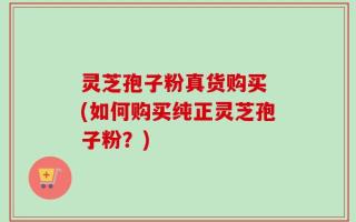 灵芝孢子粉真货购买 (如何购买纯正灵芝孢子粉？)