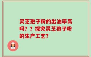灵芝孢子粉的出油率高吗？？探究灵芝孢子粉的生产工艺？