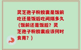 灵芝孢子粉胶囊是饭前吃还是饭后吃间隔多久 (饭前还是饭后？灵芝孢子粉胶囊应该何时食用？)
