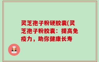 灵芝孢子粉硬胶囊(灵芝孢子粉胶囊：提高免疫力，助你健康长寿