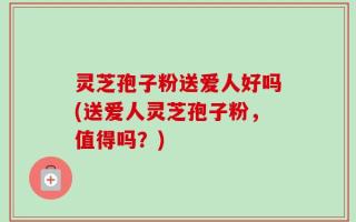 灵芝孢子粉送爱人好吗(送爱人灵芝孢子粉，值得吗？)